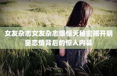 女友杂志女友杂志爆惊天秘密揭开明星恋情背后的惊人内幕