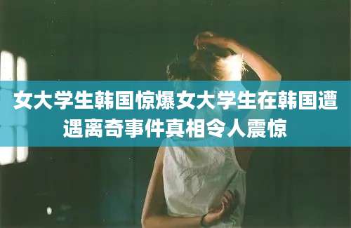 女大学生韩国惊爆女大学生在韩国遭遇离奇事件真相令人震惊