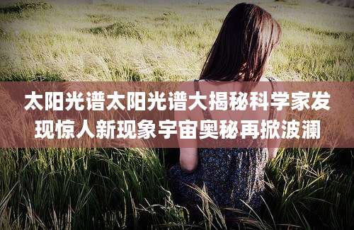 太阳光谱太阳光谱大揭秘科学家发现惊人新现象宇宙奥秘再掀波澜