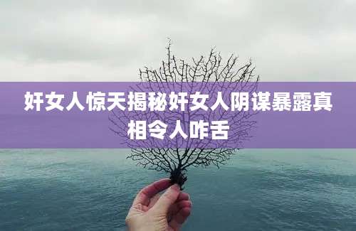 奸女人惊天揭秘奸女人阴谋暴露真相令人咋舌