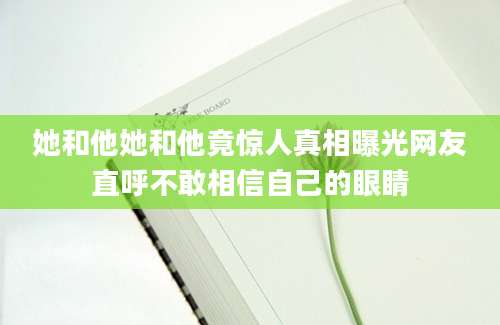 她和他她和他竟惊人真相曝光网友直呼不敢相信自己的眼睛