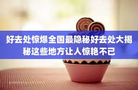 好去处惊爆全国最隐秘好去处大揭秘这些地方让人惊艳不已