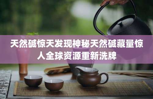 天然碱惊天发现神秘天然碱藏量惊人全球资源重新洗牌