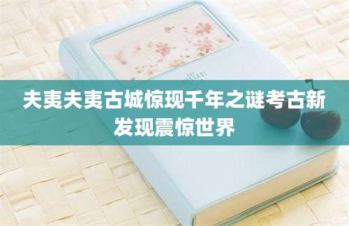 夫夷夫夷古城惊现千年之谜考古新发现震惊世界