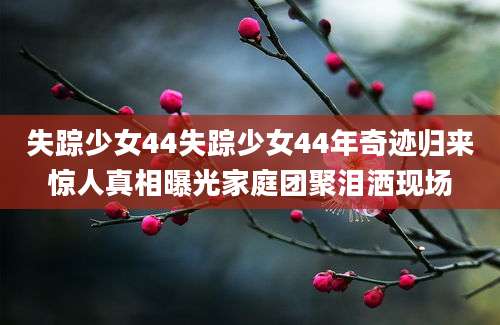 失踪少女44失踪少女44年奇迹归来惊人真相曝光家庭团聚泪洒现场