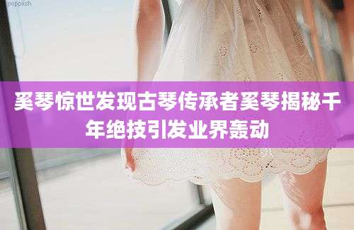 奚琴惊世发现古琴传承者奚琴揭秘千年绝技引发业界轰动