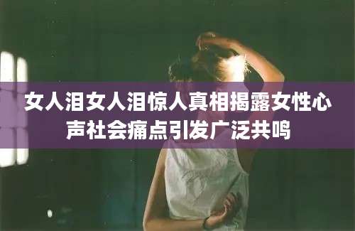 女人泪女人泪惊人真相揭露女性心声社会痛点引发广泛共鸣