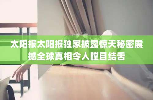 太阳报太阳报独家披露惊天秘密震撼全球真相令人瞠目结舌