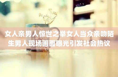 女人亲男人惊世之举女人当众亲吻陌生男人现场画面曝光引发社会热议