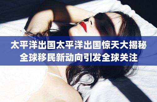 太平洋出国太平洋出国惊天大揭秘全球移民新动向引发全球关注