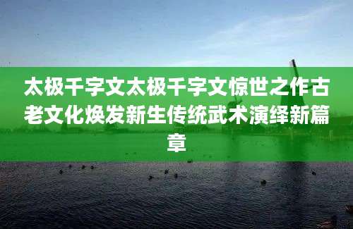 太极千字文太极千字文惊世之作古老文化焕发新生传统武术演绎新篇章