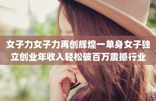 女子力女子力再创辉煌一单身女子独立创业年收入轻松破百万震撼行业