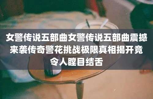 女警传说五部曲女警传说五部曲震撼来袭传奇警花挑战极限真相揭开竟令人瞠目结舌
