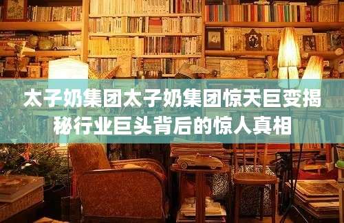 太子奶集团太子奶集团惊天巨变揭秘行业巨头背后的惊人真相