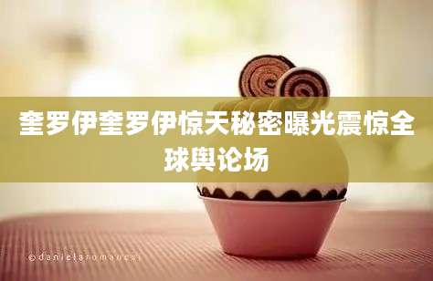 奎罗伊奎罗伊惊天秘密曝光震惊全球舆论场