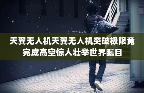 天翼无人机天翼无人机突破极限竟完成高空惊人壮举世界瞩目