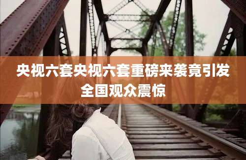 央视六套央视六套重磅来袭竟引发全国观众震惊