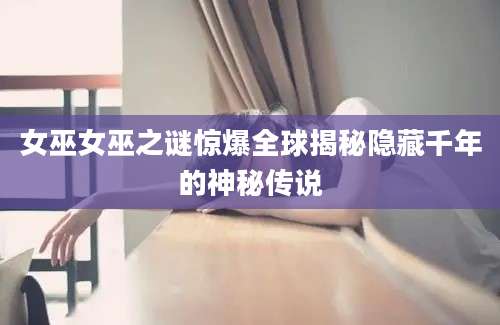 女巫女巫之谜惊爆全球揭秘隐藏千年的神秘传说