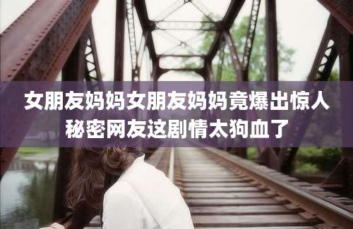 女朋友妈妈女朋友妈妈竟爆出惊人秘密网友这剧情太狗血了