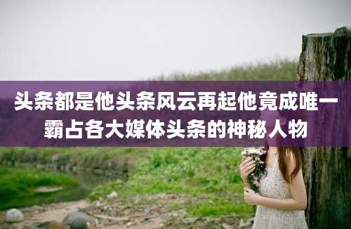 头条都是他头条风云再起他竟成唯一霸占各大媒体头条的神秘人物