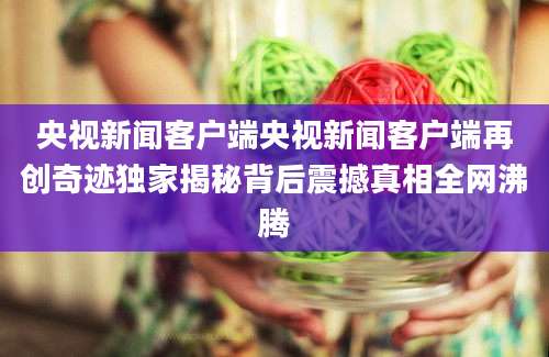 央视新闻客户端央视新闻客户端再创奇迹独家揭秘背后震撼真相全网沸腾
