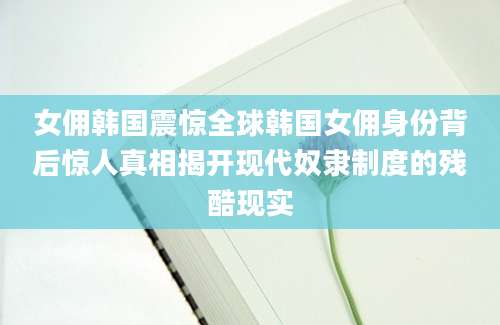 女佣韩国震惊全球韩国女佣身份背后惊人真相揭开现代奴隶制度的残酷现实
