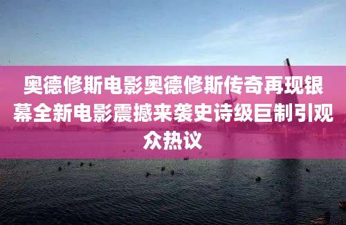 奥德修斯电影奥德修斯传奇再现银幕全新电影震撼来袭史诗级巨制引观众热议