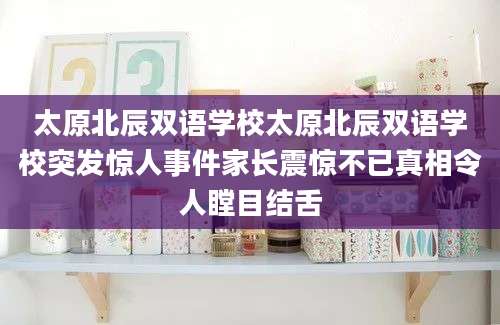 太原北辰双语学校太原北辰双语学校突发惊人事件家长震惊不已真相令人瞠目结舌