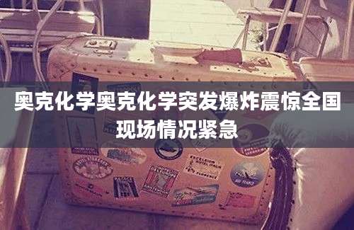 奥克化学奥克化学突发爆炸震惊全国现场情况紧急