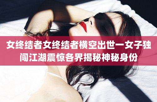 女终结者女终结者横空出世一女子独闯江湖震惊各界揭秘神秘身份