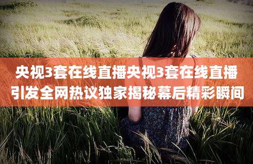 央视3套在线直播央视3套在线直播引发全网热议独家揭秘幕后精彩瞬间
