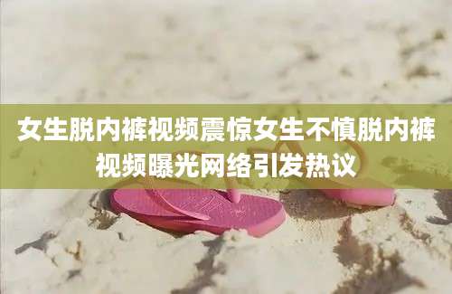 女生脱内裤视频震惊女生不慎脱内裤视频曝光网络引发热议