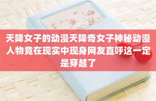 天降女子的动漫天降奇女子神秘动漫人物竟在现实中现身网友直呼这一定是穿越了