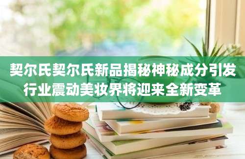 契尔氏契尔氏新品揭秘神秘成分引发行业震动美妆界将迎来全新变革
