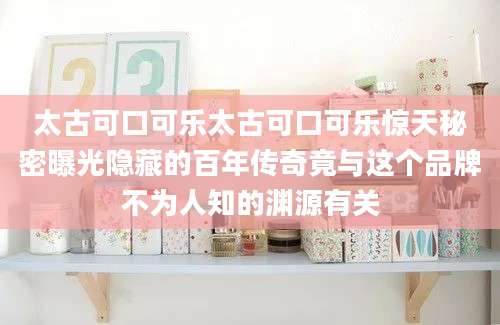 太古可口可乐太古可口可乐惊天秘密曝光隐藏的百年传奇竟与这个品牌不为人知的渊源有关