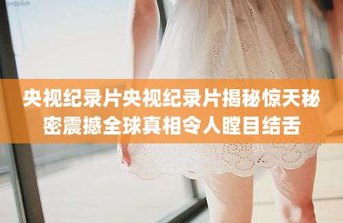 央视纪录片央视纪录片揭秘惊天秘密震撼全球真相令人瞠目结舌