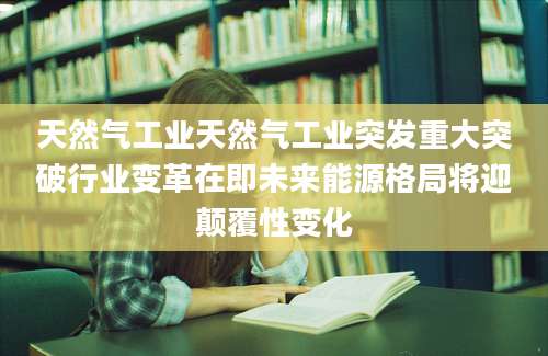 天然气工业天然气工业突发重大突破行业变革在即未来能源格局将迎颠覆性变化