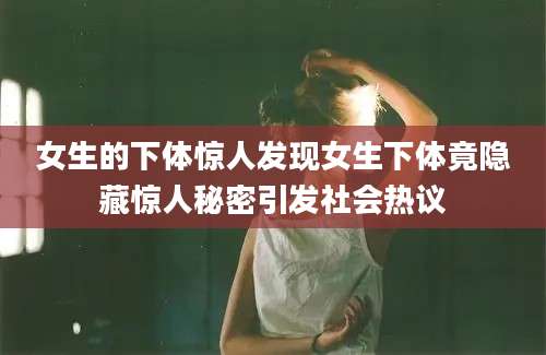 女生的下体惊人发现女生下体竟隐藏惊人秘密引发社会热议