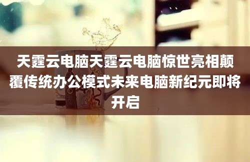 天霆云电脑天霆云电脑惊世亮相颠覆传统办公模式未来电脑新纪元即将开启
