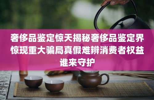 奢侈品鉴定惊天揭秘奢侈品鉴定界惊现重大骗局真假难辨消费者权益谁来守护