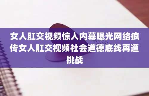 女人肛交视频惊人内幕曝光网络疯传女人肛交视频社会道德底线再遭挑战