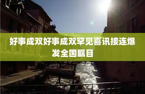 好事成双好事成双罕见喜讯接连爆发全国瞩目