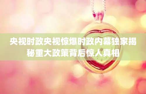 央视时政央视惊爆时政内幕独家揭秘重大政策背后惊人真相