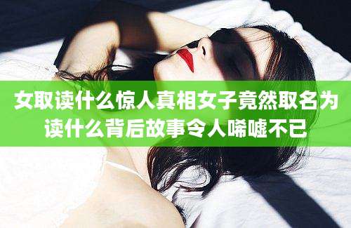 女取读什么惊人真相女子竟然取名为读什么背后故事令人唏嘘不已