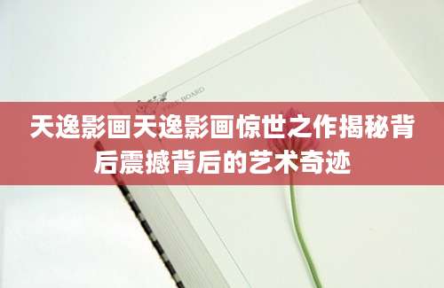 天逸影画天逸影画惊世之作揭秘背后震撼背后的艺术奇迹