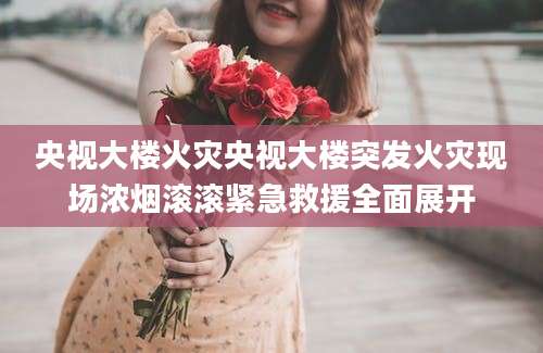 央视大楼火灾央视大楼突发火灾现场浓烟滚滚紧急救援全面展开