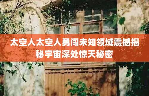 太空人太空人勇闯未知领域震撼揭秘宇宙深处惊天秘密