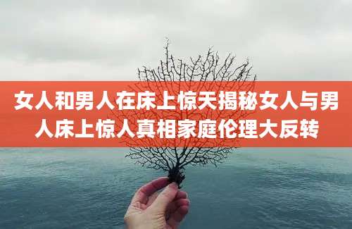 女人和男人在床上惊天揭秘女人与男人床上惊人真相家庭伦理大反转