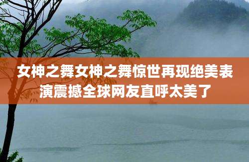 女神之舞女神之舞惊世再现绝美表演震撼全球网友直呼太美了