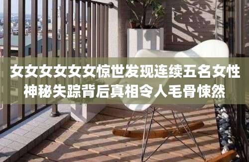 女女女女女女惊世发现连续五名女性神秘失踪背后真相令人毛骨悚然